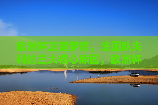 欧洲杯卫冕梦碎，法国队失利的三大核心原因，欧洲杯卫冕梦碎，法国队失利三大核心原因