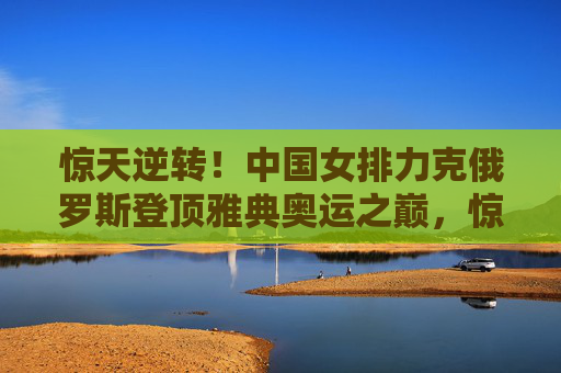 惊天逆转！中国女排力克俄罗斯登顶雅典奥运之巅，惊天逆转！中国女排力克俄罗斯登顶雅典奥运之巅