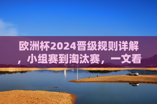欧洲杯2024晋级规则详解，小组赛到淘汰赛，一文看懂晋级之路，欧洲杯2024晋级规则详解，小组赛至淘汰赛晋级路径