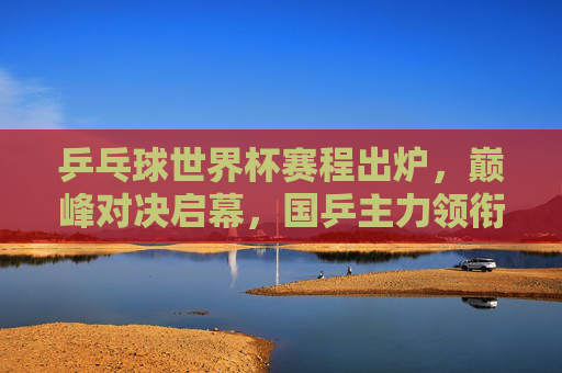 乒乓球世界杯赛程出炉，巅峰对决启幕，国乒主力领衔出战，乒乓球世界杯赛程出炉 巅峰对决国乒主力领衔出战