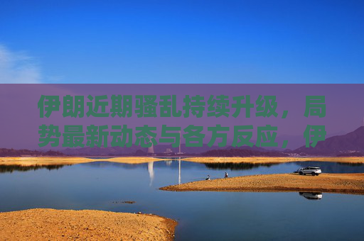 伊朗近期骚乱持续升级，局势最新动态与各方反应，伊朗骚乱持续升级，局势最新动态与各方反应