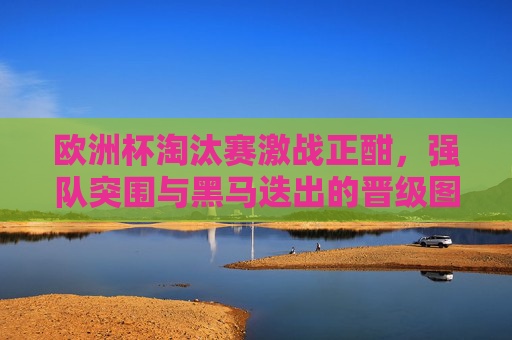欧洲杯淘汰赛激战正酣，强队突围与黑马迭出的晋级图景