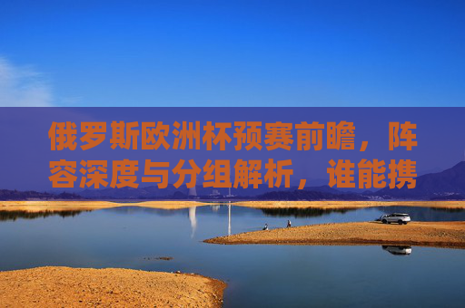 俄罗斯欧洲杯预赛前瞻，阵容深度与分组解析，谁能携手克罗地亚直通正赛？俄罗斯欧洲杯预赛前瞻，阵容深度与分组解析，谁能携手克罗地亚直通正赛？