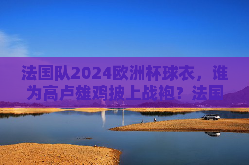 法国队2024欧洲杯球衣，谁为高卢雄鸡披上战袍？法国队2024欧洲杯球衣，高卢雄鸡战袍谁披？