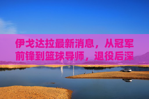 伊戈达拉最新消息，从冠军前锋到篮球导师，退役后深耕青训与体育科技，伊戈达拉退役转型，从冠军前锋到深耕青训与体育科技的篮球导师