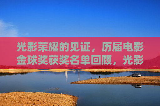 光影荣耀的见证，历届电影金球奖获奖名单回顾，光影荣耀的见证，历届电影金球奖获奖名单回顾