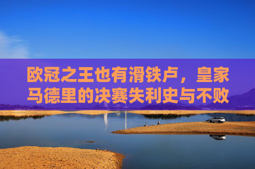 欧冠之王也有滑铁卢，皇家马德里的决赛失利史与不败传奇，欧冠之王的滑铁卢，皇马决赛失利史与不败传奇