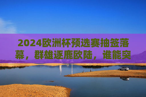 2024欧洲杯预选赛抽签落幕，群雄逐鹿欧陆，谁能突围正赛？2024欧洲杯预选赛抽签落幕，群雄逐鹿，谁能突围正赛？