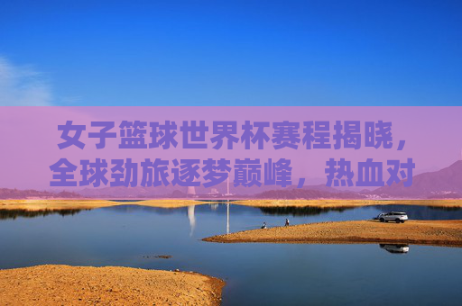 女子篮球世界杯赛程揭晓，全球劲旅逐梦巅峰，热血对决即将上演，女子篮球世界杯赛程揭晓 全球劲旅巅峰对决在即