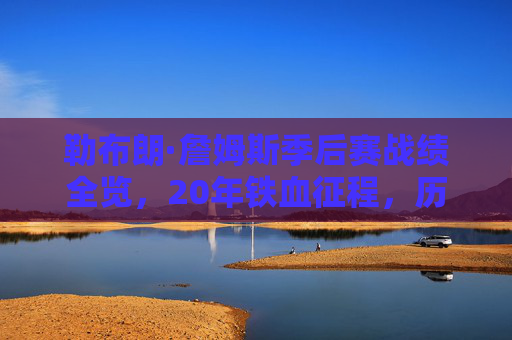 勒布朗·詹姆斯季后赛战绩全览，20年铁血征程，历史第一人的史诗篇章，勒布朗·詹姆斯20年季后赛铁血征程，历史第一人的史诗篇章