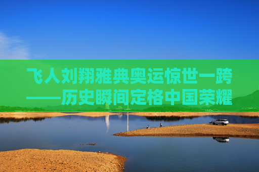 飞人刘翔雅典奥运惊世一跨——历史瞬间定格中国荣耀，刘翔雅典奥运惊世一跨，历史瞬间定格中国荣耀