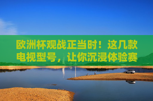 欧洲杯观战正当时！这几款电视型号，让你沉浸体验赛场激情，欧洲杯观战正当时！沉浸体验赛场激情的电视型号