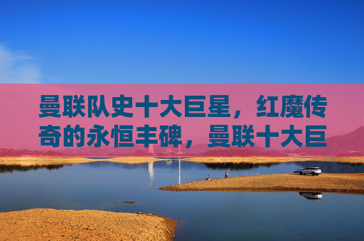曼联队史十大巨星，红魔传奇的永恒丰碑，曼联十大巨星，红魔传奇的永恒丰碑