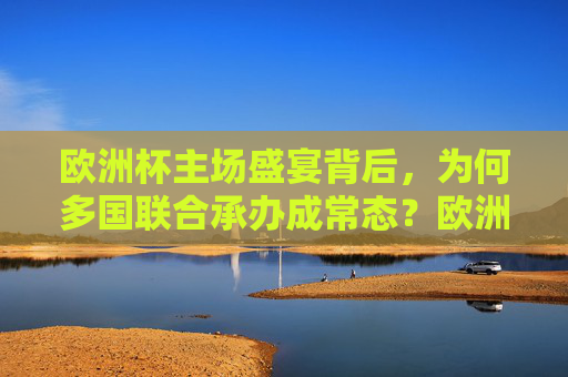 欧洲杯主场盛宴背后，为何多国联合承办成常态？欧洲杯主场盛宴，多国联合承办为何成常态？