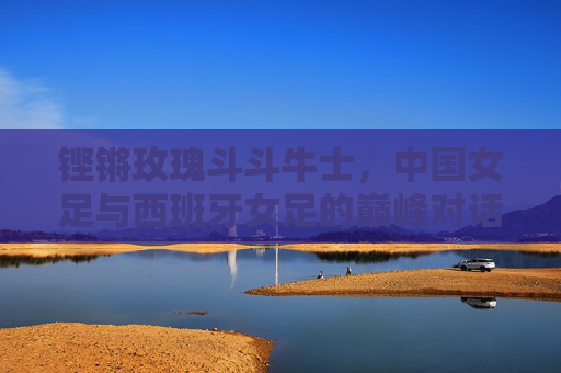 铿锵玫瑰斗斗牛士，中国女足与西班牙女足的巅峰对话，铿锵玫瑰对决斗牛士，中国女足与西班牙女足巅峰对话