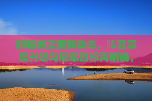 新疆男篮最新动态，阵容深度升级与冠军目标再明确，新赛季剑指更高舞台！新疆男篮新赛季，阵容深度升级 剑指更高舞台