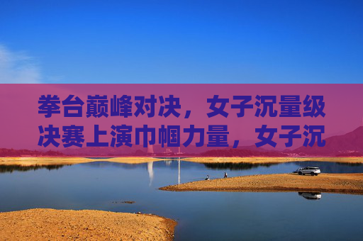 拳台巅峰对决，女子沉量级决赛上演巾帼力量，女子沉量级巅峰对决 巾帼力量闪耀拳台
