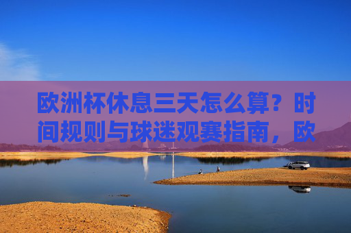 欧洲杯休息三天怎么算？时间规则与球迷观赛指南，欧洲杯休息三天规则及球迷观赛指南