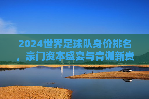 2024世界足球队身价排名，豪门资本盛宴与青训新贵的价值博弈，2024世界足球队身价排名，豪门资本盛宴与青训新贵的价值博弈
