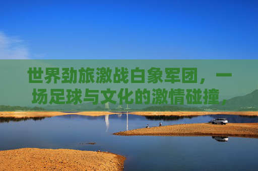 世界劲旅激战白象军团，一场足球与文化的激情碰撞，世界劲旅激战白象军团，足球与文化的激情碰撞