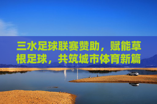 三水足球联赛赞助，赋能草根足球，共筑城市体育新篇章，三水足球联赛赞助赋能草根足球 共筑城市体育新篇章