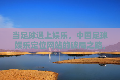 当足球遇上娱乐，中国足球娱乐定位网站的破局之路，足球遇上娱乐，中国足球娱乐定位网站的破局之路