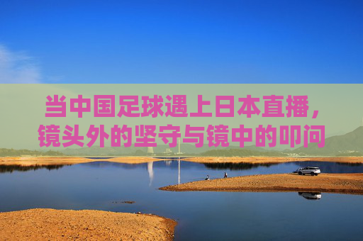 当中国足球遇上日本直播,镜头外的坚守与镜中的叩问,日本直播镜鉴,中国足球的坚守与叩问