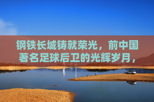 钢铁长城铸就荣光，前中国著名足球后卫的光辉岁月，钢铁长城荣光，中国足球后卫的光辉岁月