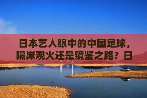 日本艺人眼中的中国足球，隔岸观火还是镜鉴之路？日本艺人观中国足球，隔岸观火抑或镜鉴之路