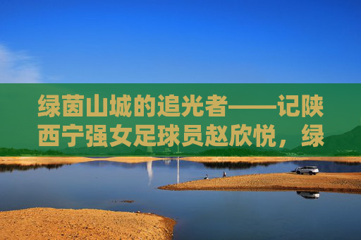 绿茵山城的追光者——记陕西宁强女足球员赵欣悦，绿茵山城的追光者——赵欣悦