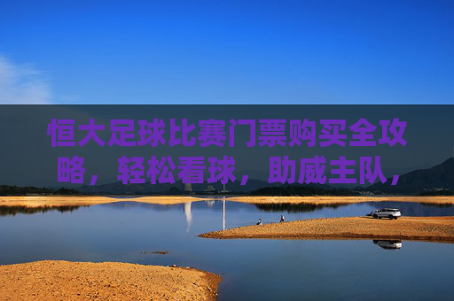 恒大足球比赛门票购买全攻略，轻松看球，助威主队，恒大足球门票购买全攻略，轻松看球，助威主队