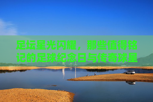 足坛星光闪耀，那些值得铭记的足球纪念日与传奇球星，足坛星光闪耀，纪念日与传奇的永恒铭记