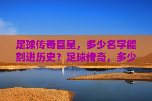 足球传奇巨星，多少名字能刻进历史？足球传奇，多少名字能刻进历史？