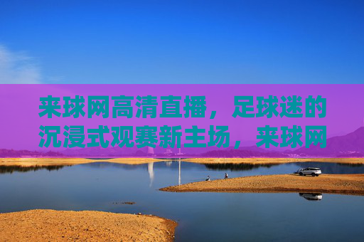 来球网高清直播,足球迷的沉浸式观赛新主场,来球网,足球迷的沉浸式高清直播新主场