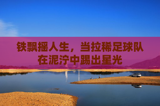 铁飘摇人生,当拉稀足球队在泥泞中踢出星光
