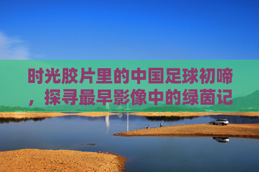 时光胶片里的中国足球初啼，探寻最早影像中的绿茵记忆，胶片里的中国足球初啼
