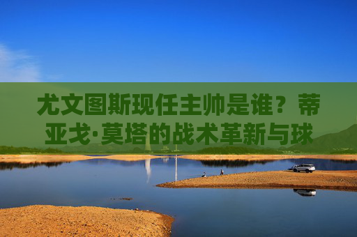尤文图斯现任主帅是谁?蒂亚戈·莫塔的战术革新与球队新征程,尤文图斯主帅莫塔,战术革新引领球队新征程