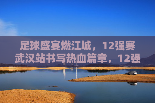 足球盛宴燃江城，12强赛武汉站书写热血篇章，12强赛武汉站，足球盛宴燃江城，热血篇章