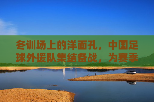 冬训场上的洋面孔,中国足球外援队集结备战,为赛季注入新动能,洋面孔冬训集结,中国足球外援队备战新赛季