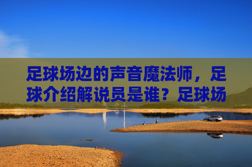足球场边的声音魔法师,足球介绍解说员是谁?足球场边的声音魔法师,足球解说员是谁?