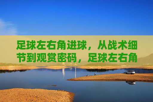 足球左右角进球,从战术细节到观赏密码,足球左右角进球,战术细节与观赏密码