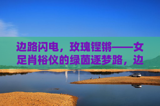 边路闪电,玫瑰铿锵——女足肖裕仪的绿茵逐梦路,边路闪电,玫瑰铿锵——肖裕仪的绿茵逐梦
