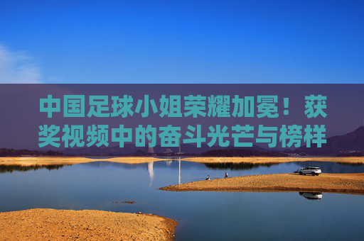 中国足球小姐荣耀加冕!获奖视频中的奋斗光芒与榜样力量,中国足球小姐荣耀加冕,奋斗光芒闪耀榜样力量