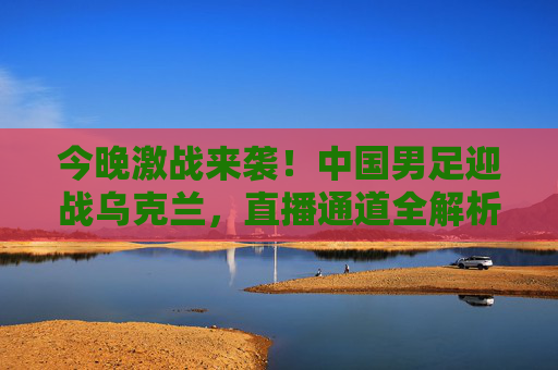今晚激战来袭！中国男足迎战乌克兰，直播通道全解析，今晚中国男足迎战乌克兰，直播通道全解析
