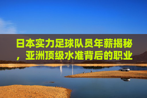 日本实力足球队员年薪揭秘,亚洲顶级水准背后的职业化密码,日本球员年薪揭秘,亚洲顶级水准的职业化密码