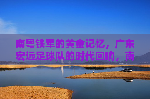 南粤铁军的黄金记忆,广东宏远足球队的时代回响,南粤铁军的黄金记忆,广东宏远足球队的时代回响