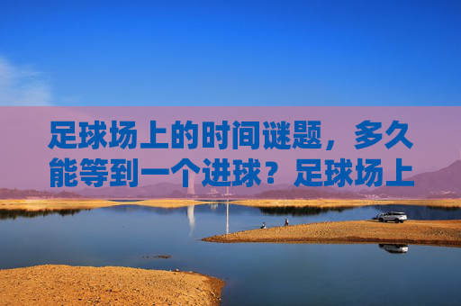 足球场上的时间谜题，多久能等到一个进球？足球场上的时间谜题，多久能等到进球？