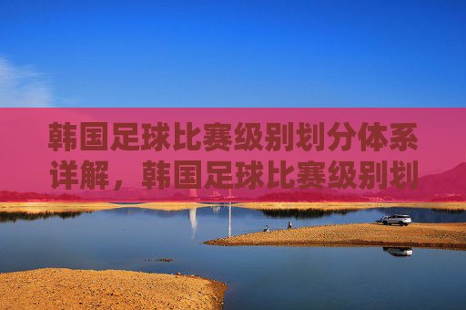 韩国足球比赛级别划分体系详解,韩国足球比赛级别划分体系详解