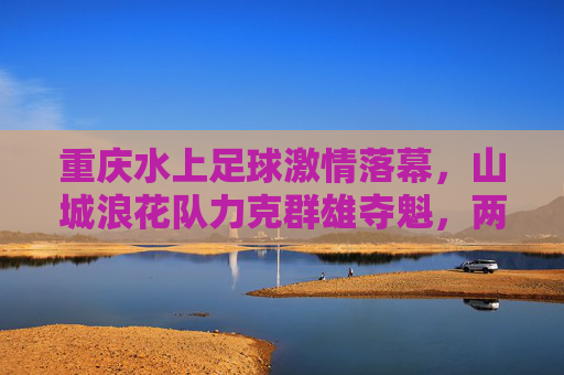 重庆水上足球激情落幕，山城浪花队力克群雄夺魁，两江上演水上争霸，重庆两江水上足球争霸赛落幕 山城浪花队力克群雄夺魁