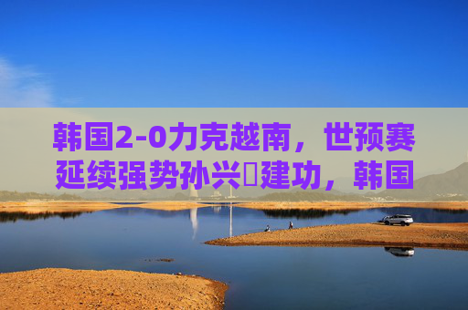 韩国2-0力克越南,世预赛延续强势孙兴慜建功,韩国2-0力克越南世预赛延续强势 孙兴慜建功